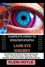 Complete Guide to Understanding Lasik Eye Surgery: Everything You Need To Know About Laser Vision, Procedure Steps, Recovery, Risks, Benefits, Costs, For Perfect Sight Enhancement