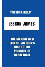 Lebron James: The Making of a Legend An Icon's Rise to the Pinnacle of Basketball
