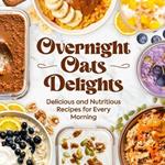 Overnight Oats Delights: Delicious and Nutritious Recipes for Every Morning: Delicious Overnight Oats Recipes for a Healthy Start