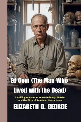 Ed Gein (The Man Who Lived with the Dead): A Chilling Account of Grave Robbery, Murder, and the Birth of American Horror Icons - Elizabeth D George - cover