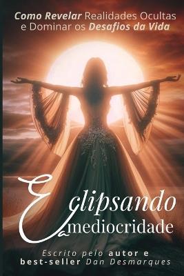 Eclipsando a Mediocridade: Como Revelar Realidades Ocultas e Dominar os Desafios da Vida - Dan Desmarques - cover