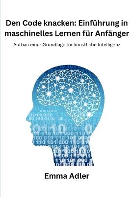 Den Code knacken: Einf?hrung in maschinelles Lernen f?r Anf?nger: Aufbau einer Grundlage f?r k?nstliche Intelligenz - Emma Adler - cover