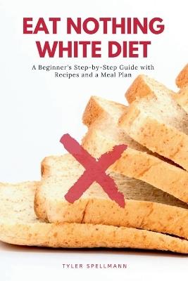Eat Nothing White Diet: A Beginner's Step-by-Step Guide with Recipes and a Meal Plan - Tyler Spellmann - cover