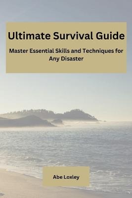 Ultimate Survival Guide: Master Essential Skills and Techniques for Any Disaster - Abe Loxley - cover