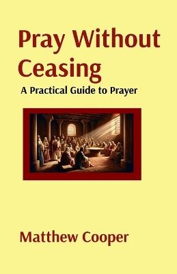 Pray Without Ceasing: A Practical Guide to Prayer: A Practical Guide to Prayer: A Practical Guide to Prayer: A Practical Guide to Prayer - Matthew Cooper - cover