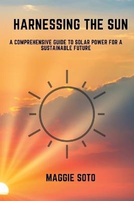 Harnessing the Sun: A Comprehensive Guide to Solar Power for a Sustainable Future - Maggie Soto - cover