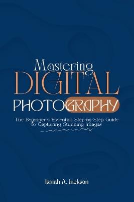 Mastering Digital Photography: The Beginner's Essential Step-by-Step Guide to Capturing Stunning Images - Isaiah A Jackson - cover