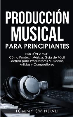 Producción Musical Para Principiantes Edición 2024+ Cómo Producir Música, Guía De Fácil Lectura Para Productores Musicales, Artistas Y Compositores (Spanish Edition) - Tommy Swindali - cover