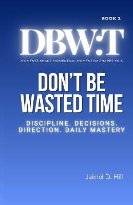 Don't Be Wasted Time: Discipline. Decisions. Direction. Daily Mastery. - Jaimel D Hill - cover