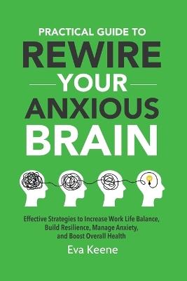 Practical Guide To Rewire Your Anxious Brain: Effective Strategies to Increase Work Life Balance, Build Resilience, Manage Anxiety, and Boost Overall Health - Eva Keene - cover
