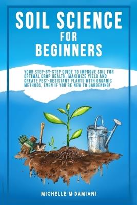Soil Science For Beginners: Your Step-By-Step Guide To Improve Soil For Optimal Crop Health, Maximize Yield And Create Pest-Resistant Plants With Organic Methods, Even If You're New To Gardening! - Michelle M Damiani - cover