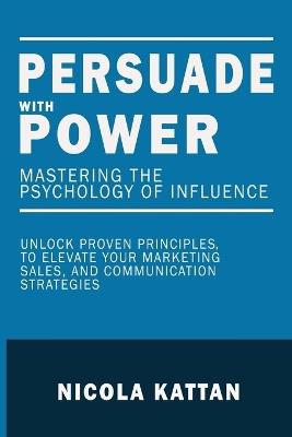 Persuade with Power: Mastering the Psychology of Influence - Unlock Proven Principles to Elevate Your Marketing, Sales, and Communication Strategies: Mastering the Psychology of Influence - Nicola I Kattan - cover