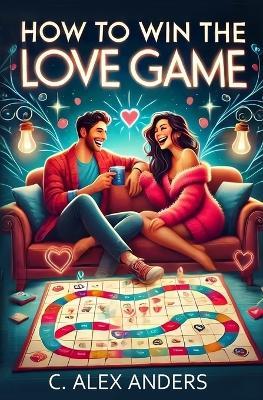 How To Win The Love Game: A User-Friendly Guide to Rekindle Your Love and Help Others Fall in Love with You - C Alex Anders - cover