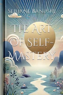 The Art of Self-Mastery: A Guide to Personal Growth, Emotional Resilience, and Living with Purpose - Sejhane Banushi - cover