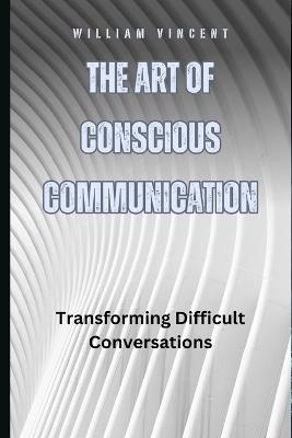 The Art of Conscious Communication: Transforming Difficult Conversations - William Vincent - cover