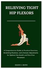 Relieving Tight Hip Flexors: A Comprehensive Guide to Practical Exercises, Stretching Routines, and Lifestyle Adjustments for Optimal Hip Health and Pain-Free Movement