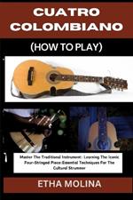 Cuatro Colombiano (How to Play): Master The Traditional Instrument: Learning The Iconic Four-Stringed Piece: Essential Techniques For The Cultural Strummer