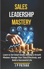 Sales Leadership Mastery: Learn to Set Smart Goals, Develop a Growth Mindset, Manage Your Time Effectively, and Build a Successful Life