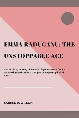 Emma Raducanu: THE UNSTOPPABLE ACE: The inspiring journey of a tennis player who rose from a Wimbledon wildcard to a US Open champion against all odds - Lauren A Wilson - cover