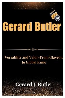 Gerard Butler: Versatility and Valor From Glasgow to Global Fame - Gerard J Butler - cover