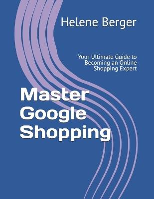 Master Google Shopping: Your Ultimate Guide to Becoming an Online Shopping Expert - Helene Berger - cover