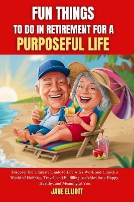 Fun Things to Do in Retirement for a Purposeful Life: Discover the Ultimate Guide to Life After Work and Unlock a World of Hobbies, Travel, and Fulfilling Activities for a Happy, Healthy, and Meaningf - Jane Elliott - cover
