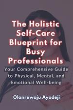 The Holistic Self-Care Blueprint for Busy Professionals: Your Comprehensive Guide to Physical, Mental and Emotional Well-being