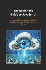 The Beginner's Guide to JavaScript: An Essential Introduction to Coding for Web Development, Interactive Sites, and Beyond