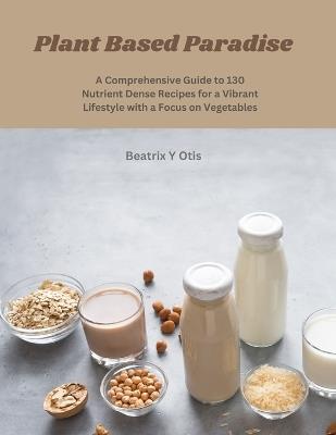 Plant Based Paradise: A Comprehensive Guide to 130 Nutrient Dense Recipes for a Vibrant Lifestyle with a Focus on Vegetables - Beatrix Y Otis - cover