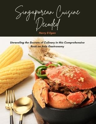 Singaporean Cuisine Decoded: Unraveling the Secrets of Culinary in this Comprehensive Book on Asia Gastronomy - Harry S Egan - cover