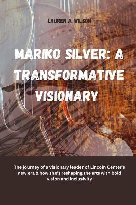 Mariko Silver: A TRANSFORMATIVE VISIONARY: The journey of a visionary leader of Lincoln Center's new era & how she's reshaping the arts with bold vision and inclusivity - Lauren A Wilson - cover