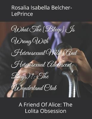 What The [Bleep] Is Wrong With Men (And Adolescent-Boys)?: The Wonderland Club: A Friend Of Alice: The Lolita Obsession - Rosalia Isabella Belcher-Leprince - cover