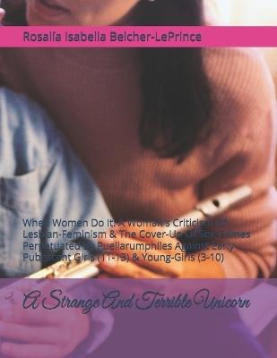 A Strange And Terrible Unicorn: When Women Do It: A Woman's Criticism Of Lesbian-Feminism & The Cover-Up Of Sex-Crimes Perpetuated By Puellarumphiles Against Early-Pubescent Girls (11-13) & Young-Girls (3-10) - Rosalia Isabella Belcher-Leprince - cover