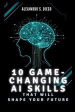 10 Game-Changing AI Skills That Will SHAPE YOUR FUTURE: What You Must Learn Now to Lead in the Age of Artificial Intelligence