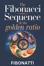 The Fibonacci Sequence & The Golden Ratio: How The Fibonacci Sequence and The Golden Ratio Create Balance and Harmony From the Natural World to the Cosmos