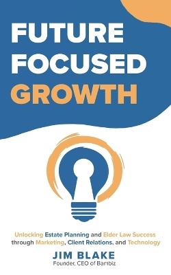 Future Focused Growth: Unlocking Estate Planning and Elder Law Success through Marketing, Client Relations, and Technology - Jim Blake - cover
