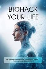 Biohack Your Life: The Science-Backed Guide to Optimizing Health, Performance, and Longevity