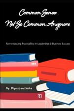 Common Sense: Not So Common Anymore: Reintroducing Practicality In Leadership & Business Success