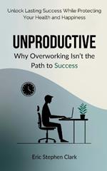 Unproductive: Why Overworking Isn't the Path to Success: Unlock Lasting Success While Protecting Your Health and Happiness
