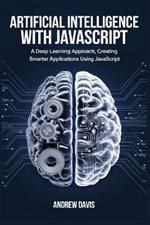 Artificial Intelligence with JavaScript: A Deep Learning Approach, Creating Smarter Applications Using JavaScript
