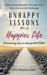 Unhappy Lessons for a Happier Life: Discovering Joy on Unexpected Paths: Find Lasting Happiness Through Life's Most Unexpected Challenges