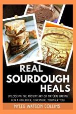 Real Sourdough Heals: Unlocking the Ancient Art of Natural Baking for a Healthier, Stronger, Younger You