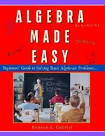 Algebra Made Easy: Simple Beginner's Guide to Solving & Understanding Basic Algebraic Problems...