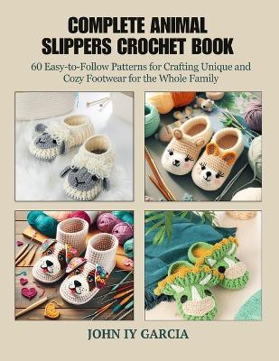 Complete Animal Slippers Crochet Book: 60 Easy-to-Follow Patterns for Crafting Unique and Cozy Footwear for the Whole Family - John Iy Garcia - cover