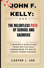 John F. Kelly: The Relentless Path of Service and Sacrifice: A Marine's Evolution from Battlefield Commander to White House Power Broker