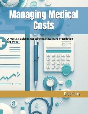 Managing Medical Costs: A Practical Guide to Reducing Healthcare and Prescription Expenses - Oluchi Ike - cover