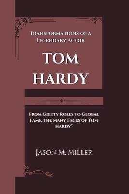 Tom Hardy: Transformations of a Legendary Actor "From Gritty Roles to Global Fame, the Many Faces of Tom Hardy" - Jason M Miller - cover