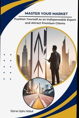 Master Your Market: Position Yourself as an Indispensable Expert and Attract Premium Clients - Elphas Sipho Mdluli - cover