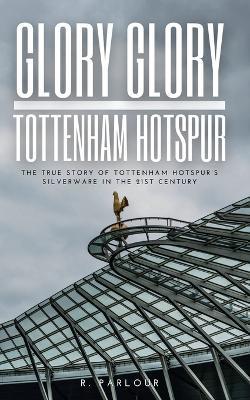 Glory Glory Tottenham Hotspur: The True Story of Tottenham Hotspur's Silverware in the 21st Century - R Parlour - cover