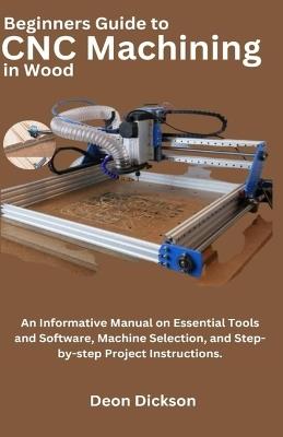 Beginners Guide to CNC Machining in Wood: An Informative Manual on Essential Tools and Software, Machine Selection, and Step-by-Step Project Instructions - Deon Dickson - cover
